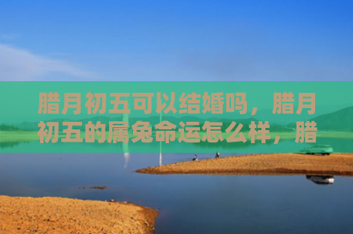 腊月初五可以结婚吗，腊月初五的属兔命运怎么样，腊月初五的你命运如何