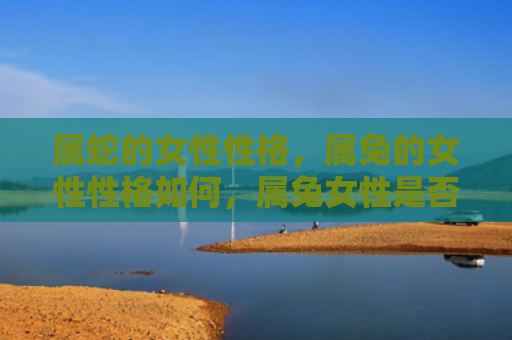 属蛇的女性性格，属兔的女性性格如何，属兔女性是否适合婚姻