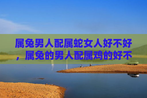 属兔男人配属蛇女人好不好，属兔的男人配属鸡的好不好，这是属兔的男人和属鸡的女人的配对值得一试的原因