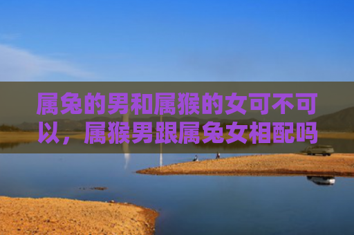 属兔的男和属猴的女可不可以，属猴男跟属兔女相配吗婚姻怎么样，属猴男与属兔女的婚姻如何