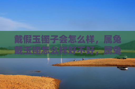 戴假玉镯子会怎么样，属兔戴玉镯怎么样好不好，属兔戴玉镯的好处