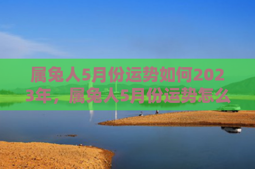 属兔人5月份运势如何2023年，属兔人5月份运势怎么样，属兔人的5月运势