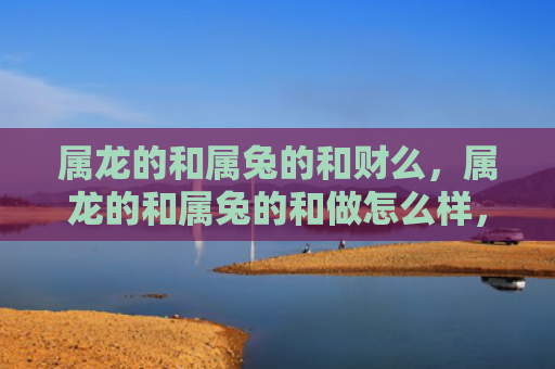 属龙的和属兔的和财么，属龙的和属兔的和做怎么样，属龙的和属兔的合不合适
