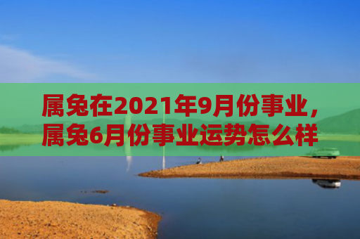 属兔在2021年9月份事业，属兔6月份事业运势怎么样，属兔6月份的事业运势