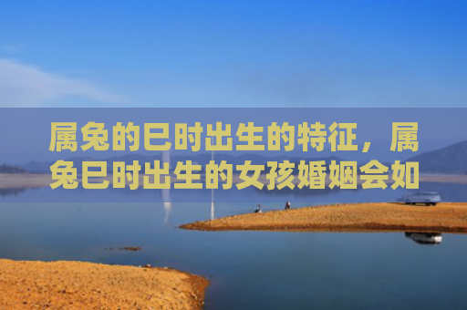 属兔的巳时出生的特征，属兔巳时出生的女孩婚姻会如何，属兔巳时女孩婚姻状况分析
