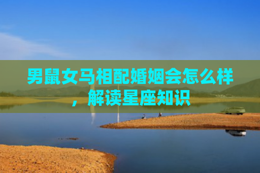 男鼠女马相配婚姻会怎么样，解读星座知识