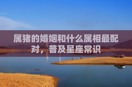 属猪的婚姻和什么属相最配对，普及星座常识