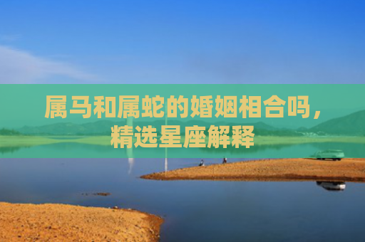 属马和属蛇的婚姻相合吗，精选星座解释