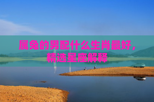 属兔的男配什么生肖最好，精选星座解释