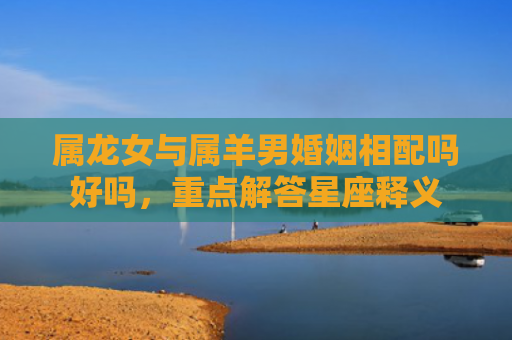 属龙女与属羊男婚姻相配吗好吗，重点解答星座释义