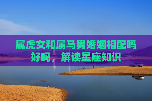 属虎女和属马男婚姻相配吗好吗，解读星座知识
