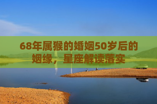 68年属猴的婚姻50岁后的姻缘，星座解读落实