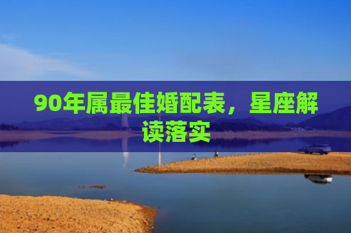 90年属最佳婚配表，星座解读落实