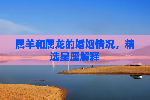 属羊和属龙的婚姻情况，精选星座解释