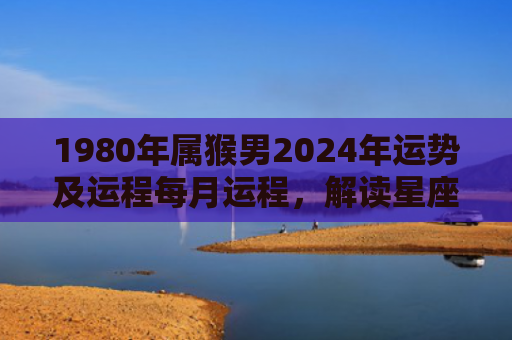1980年属猴男2024年运势及运程每月运程，解读星座知识