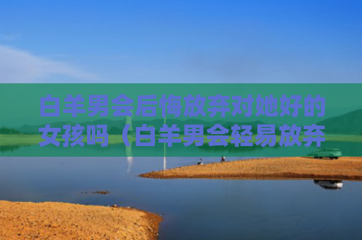 白羊男会后悔放弃对她好的女孩吗（白羊男会轻易放弃一段感情吗）