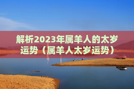 解析2023年属羊人的太岁运势（属羊人太岁运势）