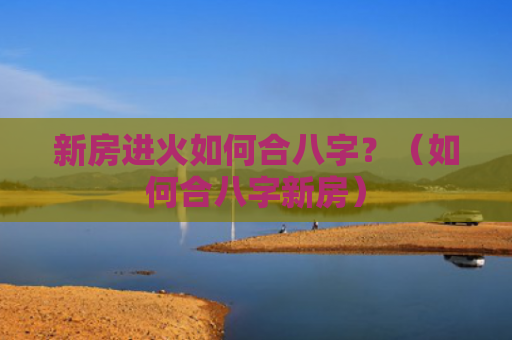 新房进火如何合八字？（如何合八字新房）
