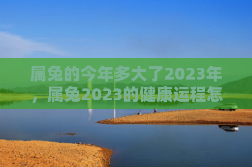 属兔的今年多大了2023年，属兔2023的健康运程怎么样，2023年属兔者的健康状况预测