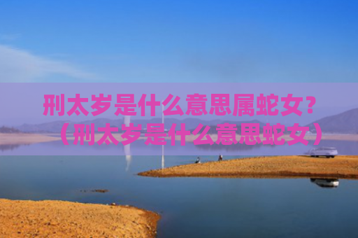 刑太岁是什么意思属蛇女？（刑太岁是什么意思蛇女）