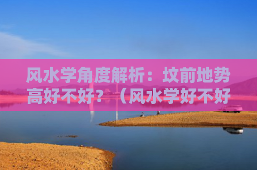 风水学角度解析：坟前地势高好不好？（风水学好不好地势）