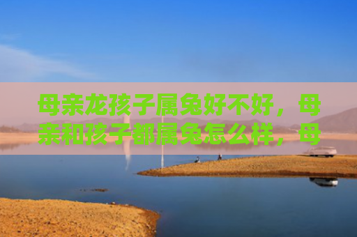 母亲龙孩子属兔好不好，母亲和孩子都属兔怎么样，母亲和孩子属兔的特点
