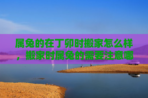 属兔的在丁卯时搬家怎么样，搬家时属兔的需要注意哪些事项