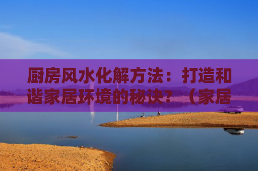 厨房风水化解方法：打造和谐家居环境的秘诀？（家居环境风水化解秘诀）