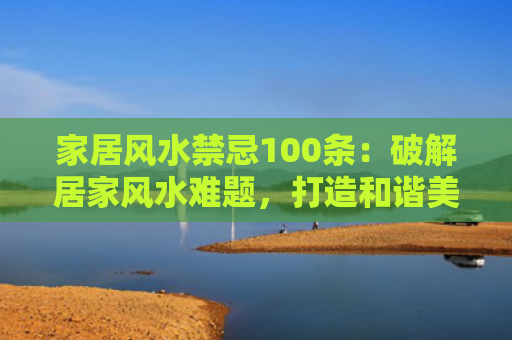 家居风水禁忌100条：破解居家风水难题，打造和谐美满的家居环境？（家居风水禁忌居家风水家居环境）
