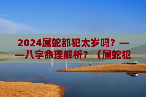 2024属蛇都犯太岁吗？——八字命理解析？（属蛇犯太岁八字命理解析）