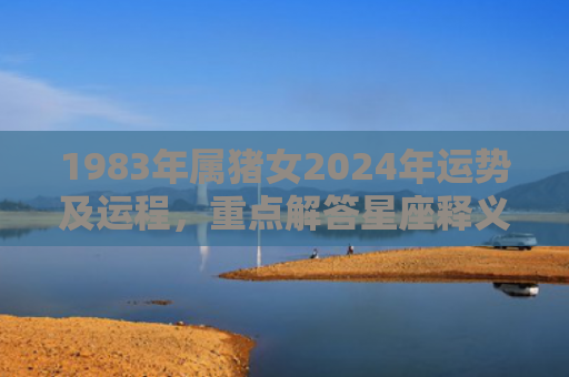 1983年属猪女2024年运势及运程，重点解答星座释义