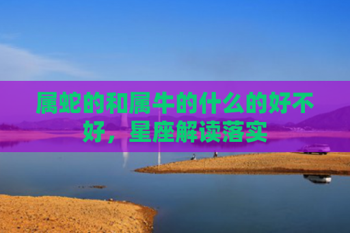 属蛇的和属牛的什么的好不好，星座解读落实