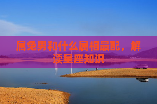 属兔男和什么属相最配，解读星座知识