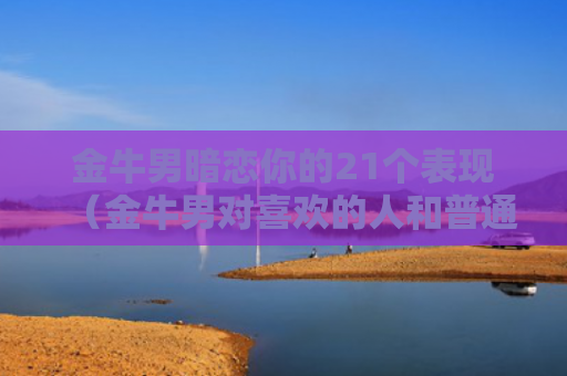 金牛男暗恋你的21个表现（金牛男对喜欢的人和普通异性）
