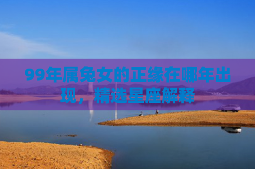 99年属兔女的正缘在哪年出现，精选星座解释