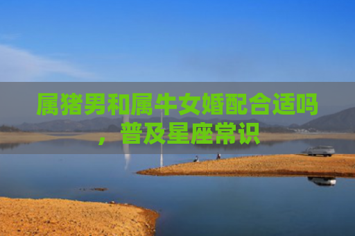 属猪男和属牛女婚配合适吗，普及星座常识