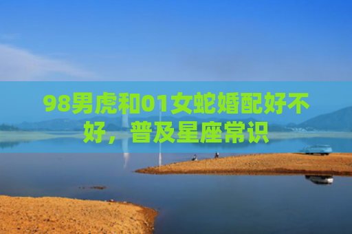 98男虎和01女蛇婚配好不好，普及星座常识