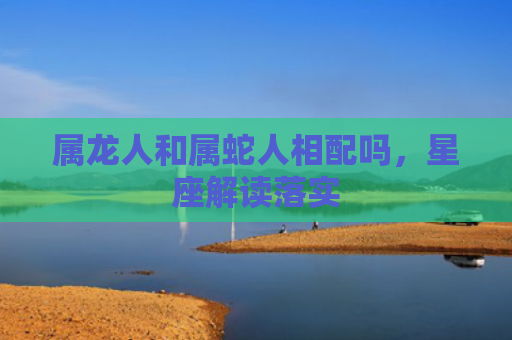 属龙人和属蛇人相配吗，星座解读落实