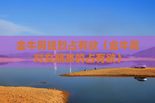 金牛男强烈占有欲（金牛男对女朋友的占有欲）