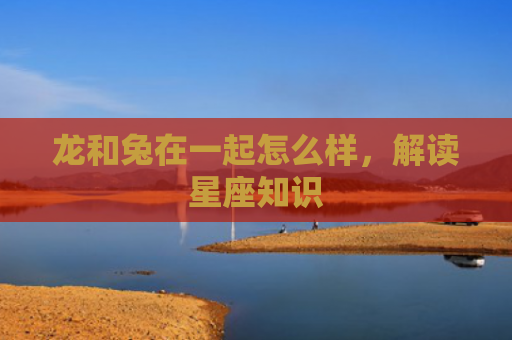 龙和兔在一起怎么样，解读星座知识