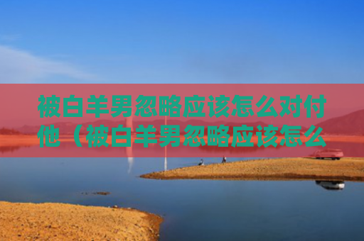 被白羊男忽略应该怎么对付他（被白羊男忽略应该怎么对付他们）