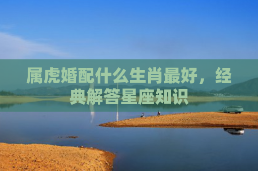 属虎婚配什么生肖最好，经典解答星座知识