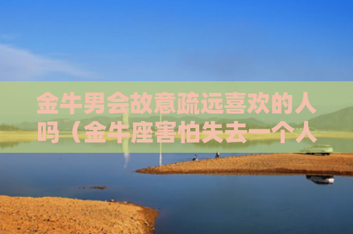 金牛男会故意疏远喜欢的人吗（金牛座害怕失去一个人的表现）