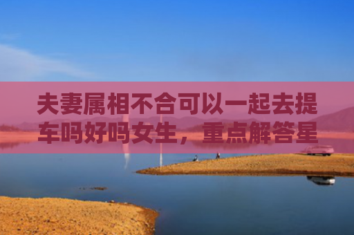 夫妻属相不合可以一起去提车吗好吗女生，重点解答星座释义