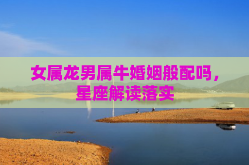女属龙男属牛婚姻般配吗，星座解读落实