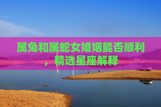属兔和属蛇女婚姻能否顺利，精选星座解释