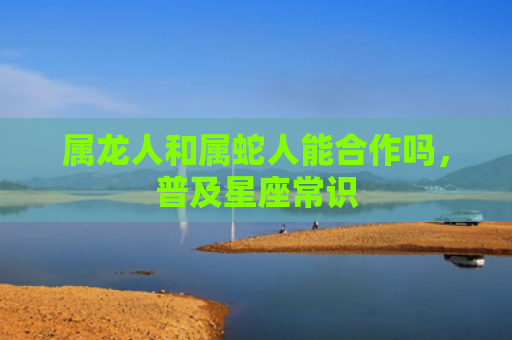 属龙人和属蛇人能合作吗，普及星座常识