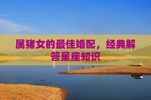 属猪女的最佳婚配，经典解答星座知识