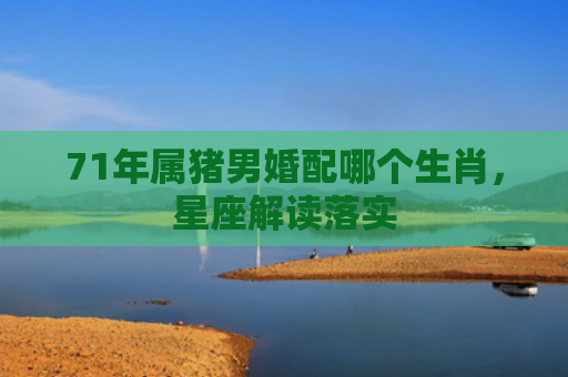 71年属猪男婚配哪个生肖，星座解读落实