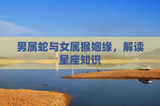 男属蛇与女属猴姻缘，解读星座知识